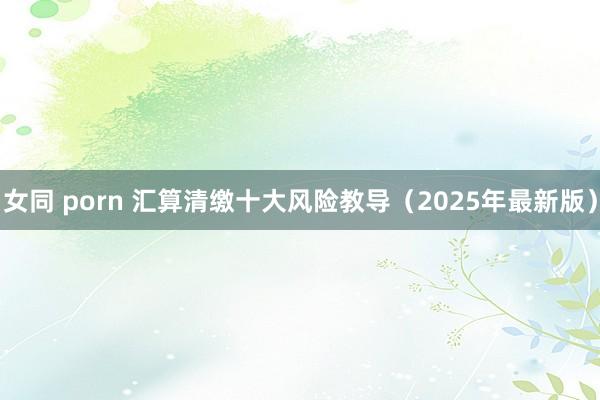 女同 porn 汇算清缴十大风险教导（2025年最新版）