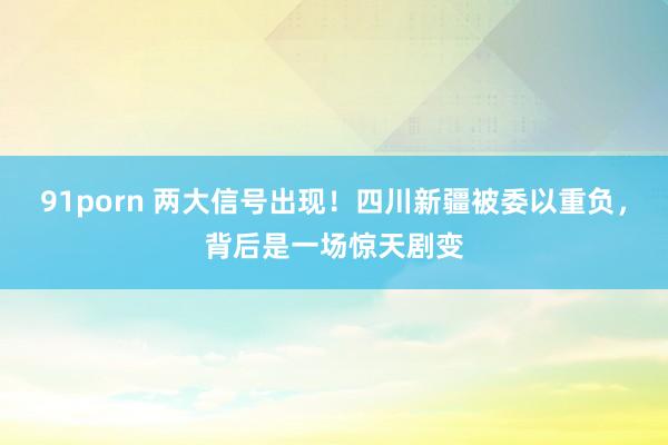 91porn 两大信号出现！四川新疆被委以重负，背后是一场惊天剧变