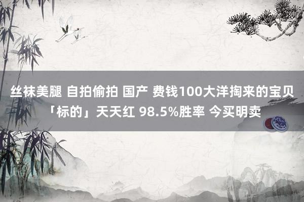 丝袜美腿 自拍偷拍 国产 费钱100大洋掏来的宝贝「标的」天天红 98.5%胜率 今买明卖