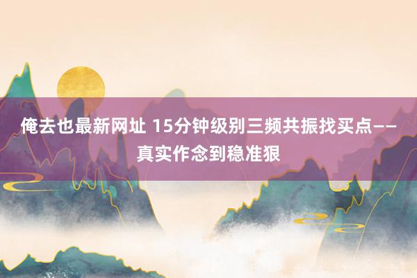 俺去也最新网址 15分钟级别三频共振找买点——真实作念到稳准狠