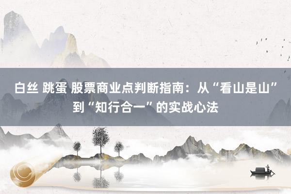 白丝 跳蛋 股票商业点判断指南：从“看山是山”到“知行合一”的实战心法