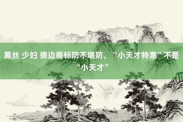 黑丝 少妇 擦边商标防不堪防，“小天才特惠”不是“小天才”