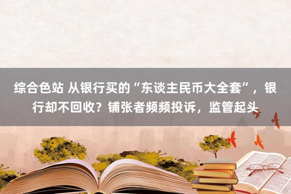 综合色站 从银行买的“东谈主民币大全套”，银行却不回收？铺张者频频投诉，监管起头