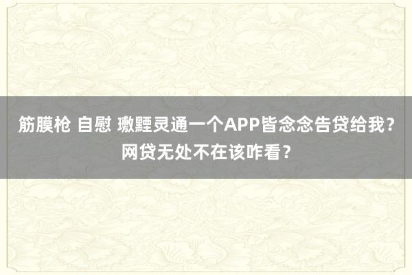 筋膜枪 自慰 璷黫灵通一个APP皆念念告贷给我？网贷无处不在该咋看？