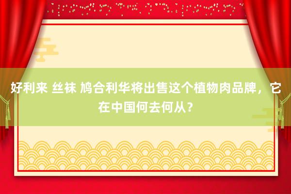 好利来 丝袜 鸠合利华将出售这个植物肉品牌，它在中国何去何从？