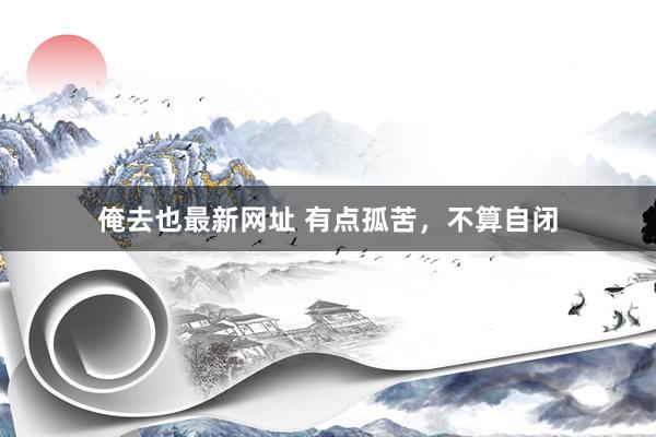 俺去也最新网址 有点孤苦，不算自闭
