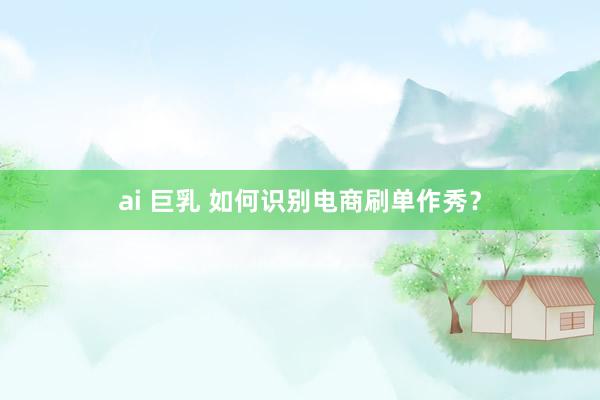 ai 巨乳 如何识别电商刷单作秀？
