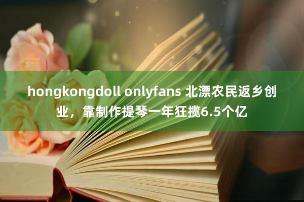 hongkongdoll onlyfans 北漂农民返乡创业，靠制作提琴一年狂揽6.5个亿