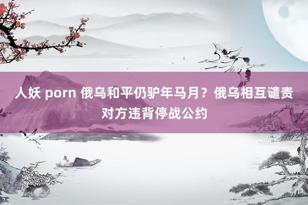 人妖 porn 俄乌和平仍驴年马月？俄乌相互谴责对方违背停战公约
