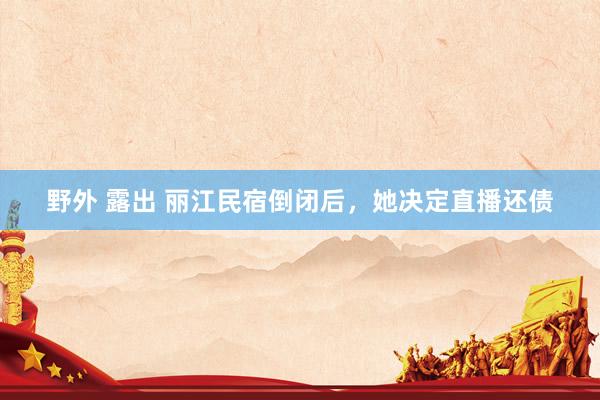 野外 露出 丽江民宿倒闭后，她决定直播还债