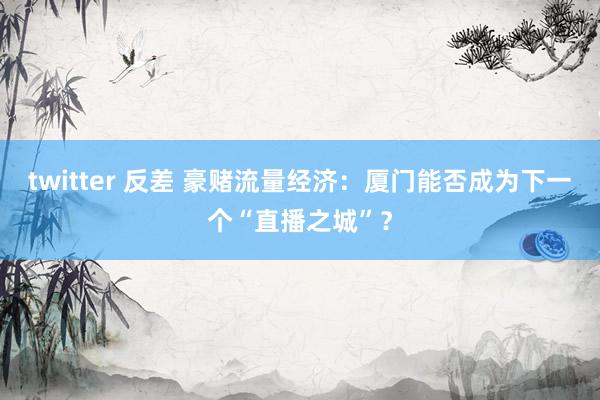 twitter 反差 豪赌流量经济：厦门能否成为下一个“直播之城”？