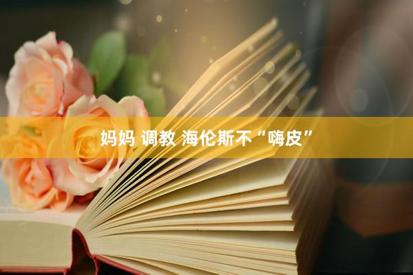 妈妈 调教 海伦斯不“嗨皮”
