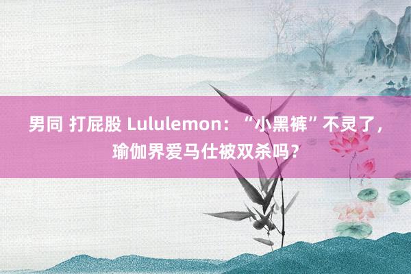 男同 打屁股 Lululemon：“小黑裤”不灵了，瑜伽界爱马仕被双杀吗？